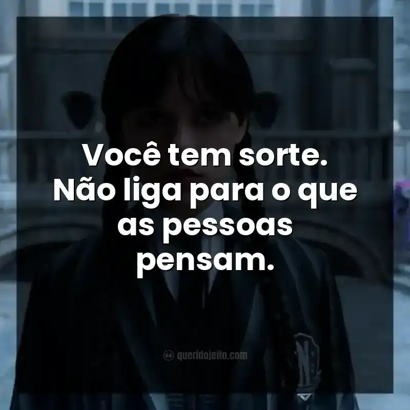 Você tem sorte. Não liga para o que as pessoas pensam.