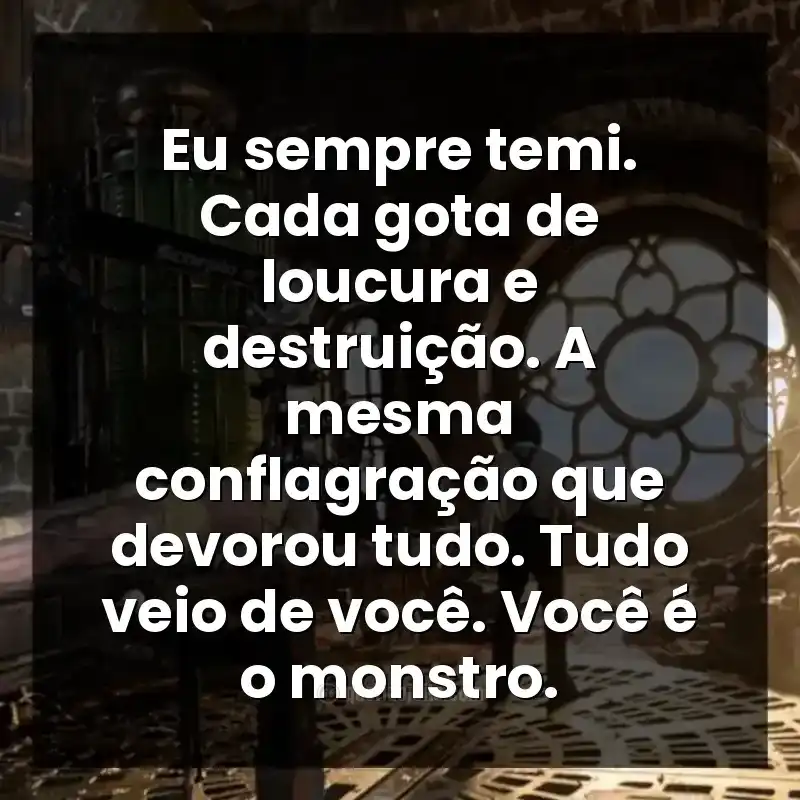 Eu sempre temi. Cada gota de loucura e destruição. A mesma conflagração que devorou tudo. Tudo veio de você. Você é o monstro.