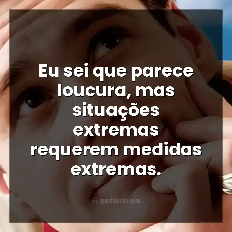 Eu sei que parece loucura, mas situações extremas requerem medidas extremas.