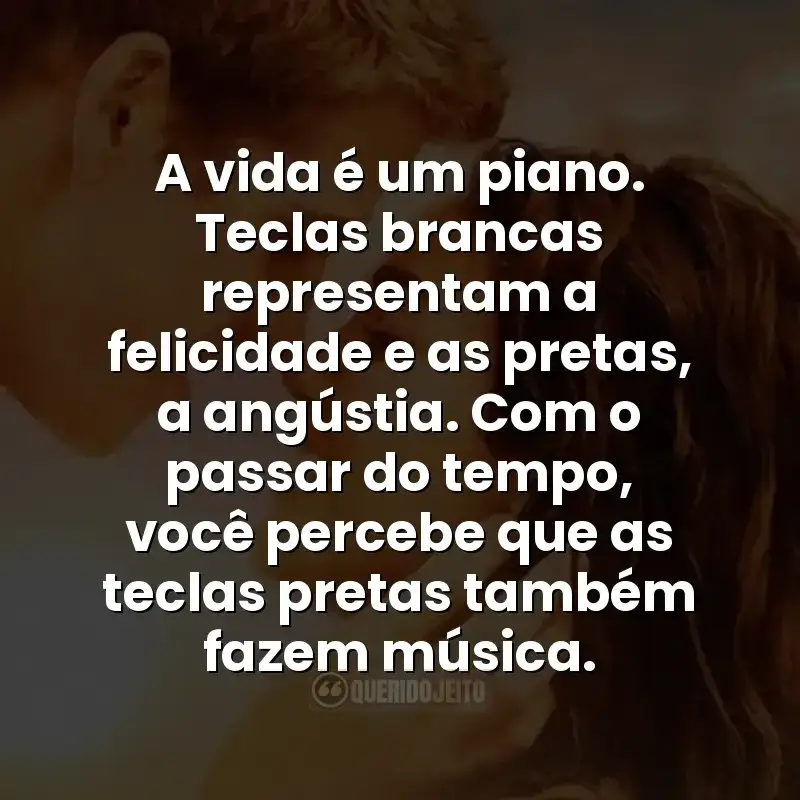 A vida é um piano. Teclas brancas representam a felicidade e as pretas, a angústia. Com o passar do tempo, você percebe que as teclas pretas também fazem música.