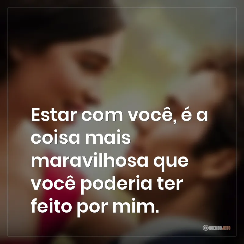 Estar com você, é a coisa mais maravilhosa que você poderia ter feito por mim.