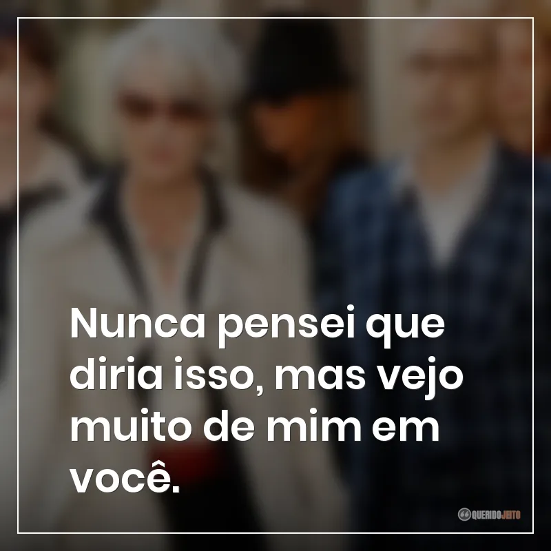 Nunca pensei que diria isso, mas vejo muito de mim em você.