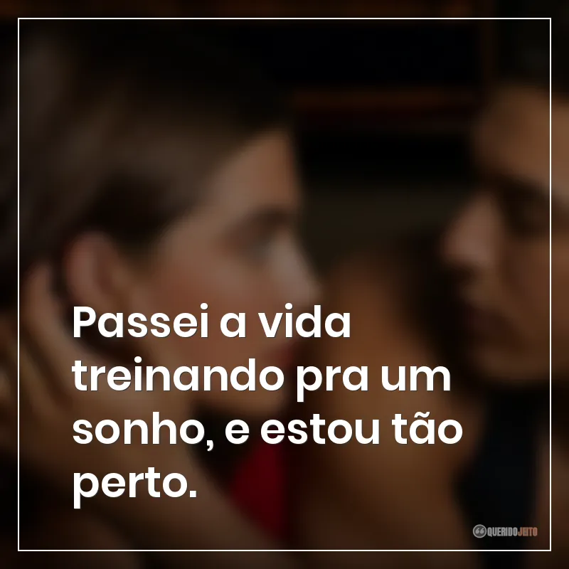 Passei a vida treinando pra um sonho, e estou tão perto.
