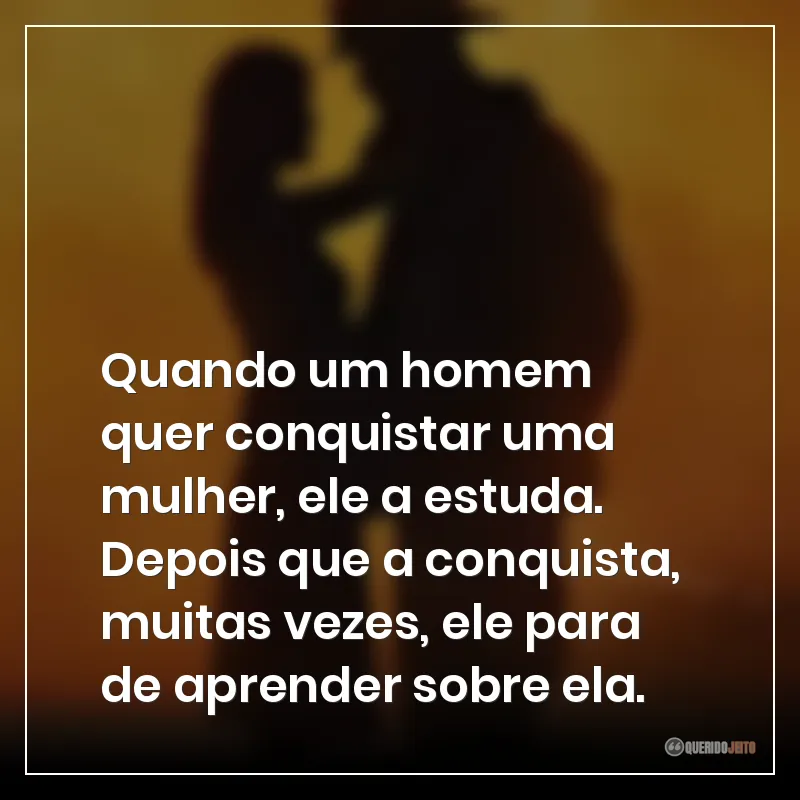 Quando um homem quer conquistar uma mulher, ele a estuda. Depois que a conquista, muitas vezes, ele para de aprender sobre ela.