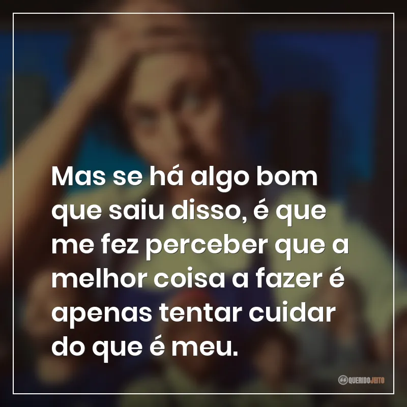 Mas se há algo bom que saiu disso, é que me fez perceber que a melhor coisa a fazer é apenas tentar cuidar do que é meu.