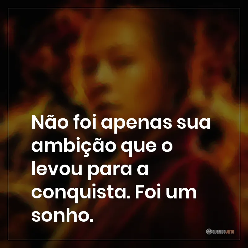 Não foi apenas sua ambição que o levou para a conquista. Foi um sonho.