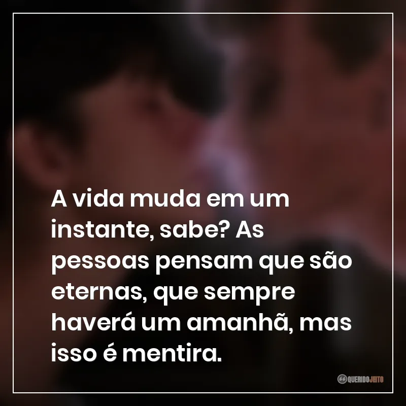 A vida muda em um instante, sabe? As pessoas pensam que são eternas, que sempre haverá um amanhã, mas isso é mentira.