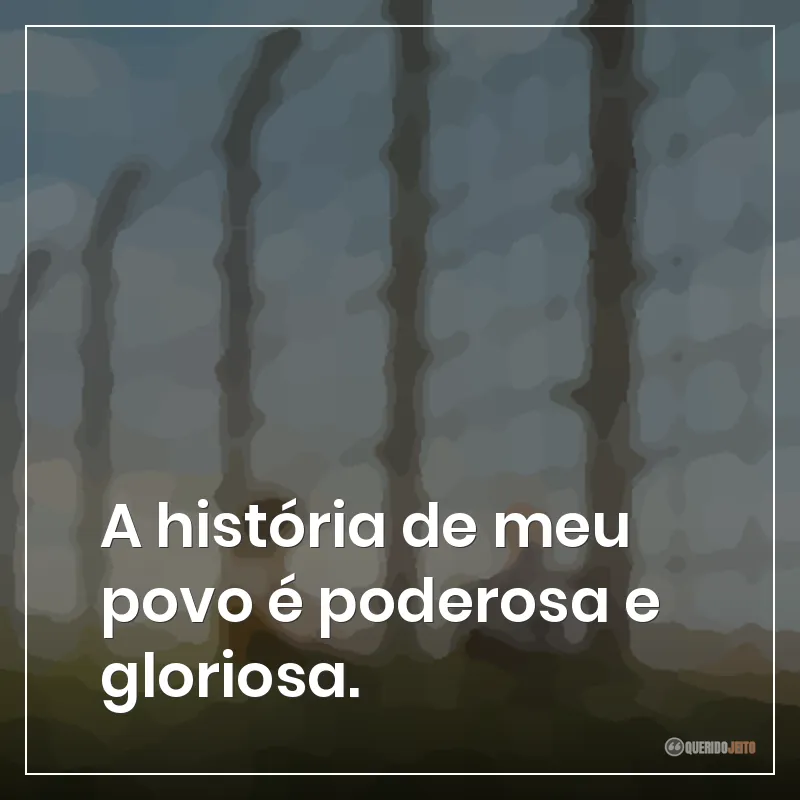 A história de meu povo é poderosa e gloriosa.