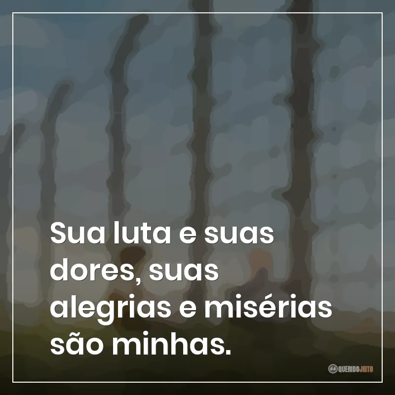 Sua luta e suas dores, suas alegrias e misérias são minhas.