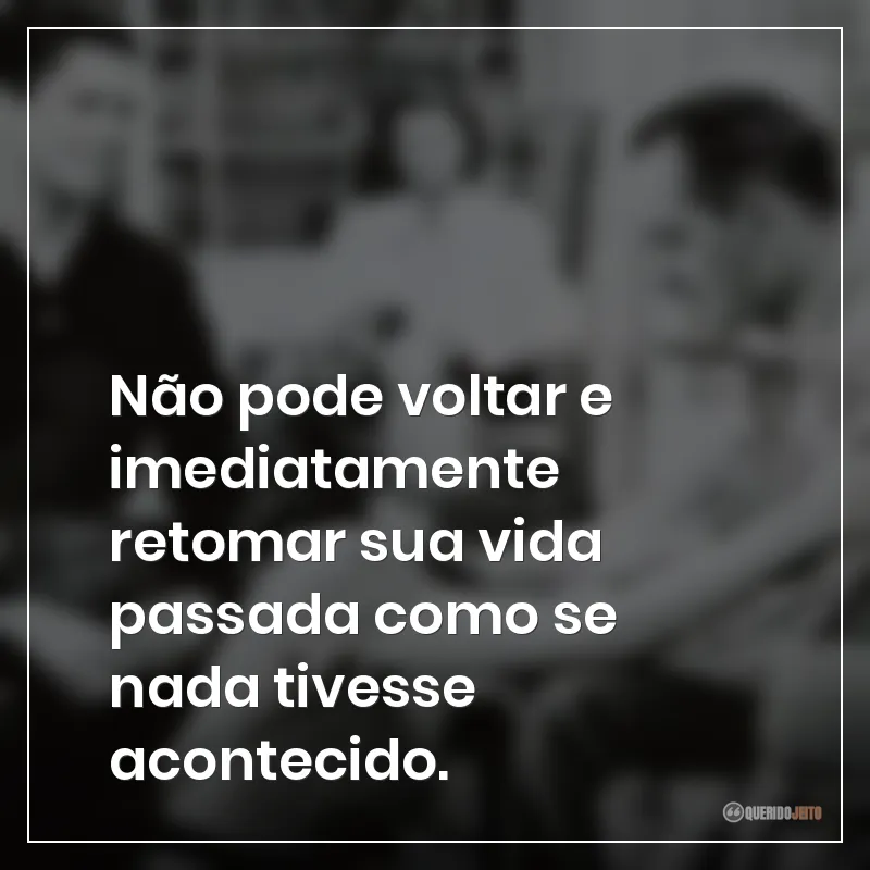 Não pode voltar e imediatamente retomar sua vida passada como se nada tivesse acontecido.