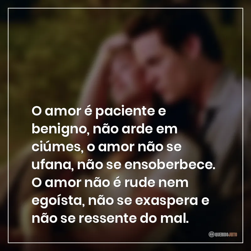 O amor é paciente e benigno, não arde em ciúmes, o amor não se ufana, não se ensoberbece. O amor não é rude nem egoísta, não se exaspera e não se ressente do mal.