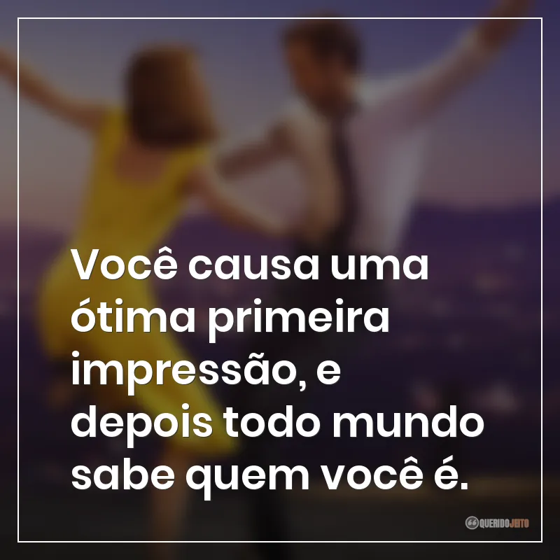 Você causa uma ótima primeira impressão, e depois todo mundo sabe quem você é.