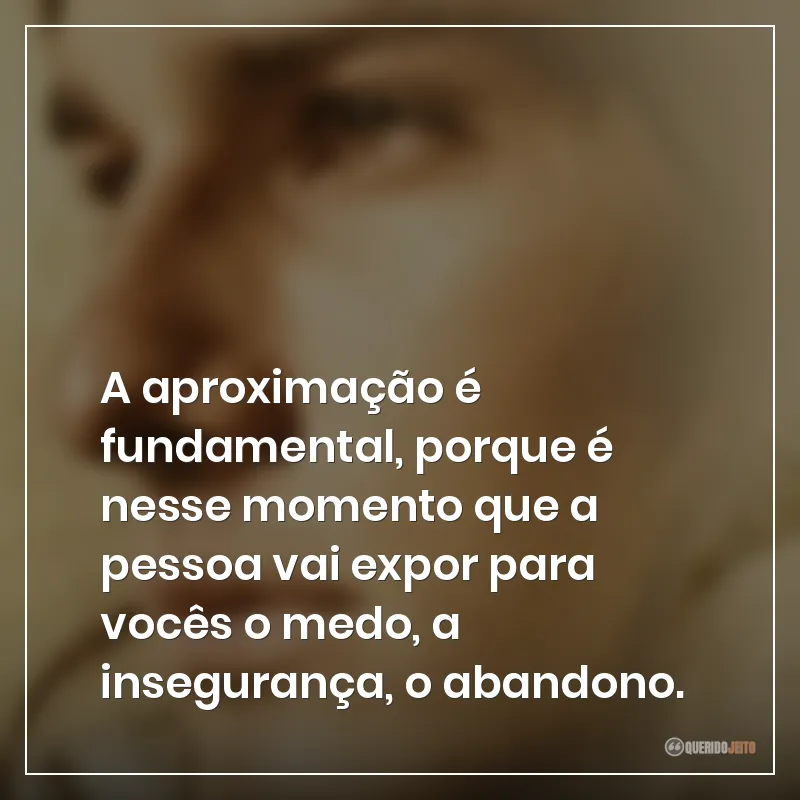 A aproximação é fundamental, porque é nesse momento que a pessoa vai expor para vocês o medo, a insegurança, o abandono.
