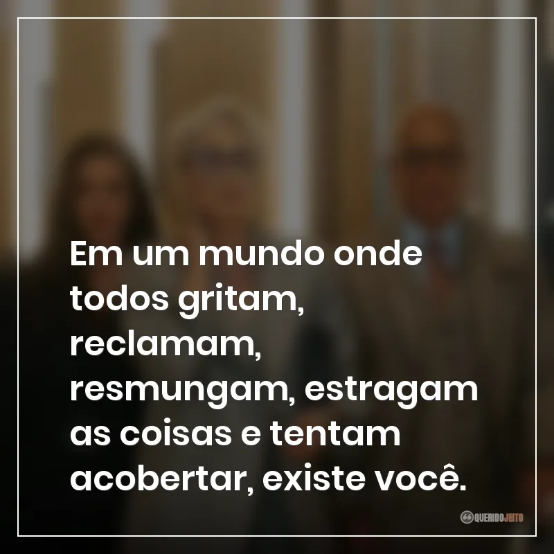Em um mundo onde todos gritam, reclamam, resmungam, estragam as coisas e tentam acobertar, existe você.