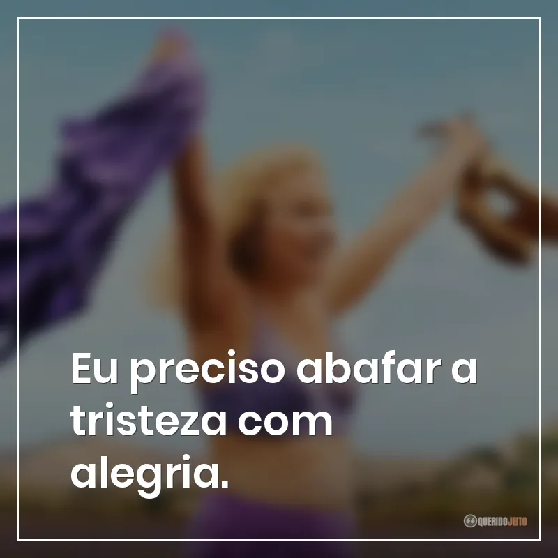 Eu preciso abafar a tristeza com alegria.