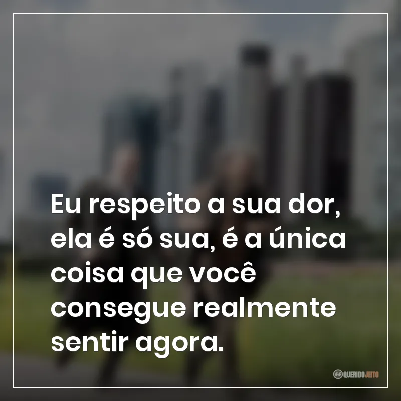 Eu respeito a sua dor, ela é só sua, é a única coisa que você consegue realmente sentir agora.