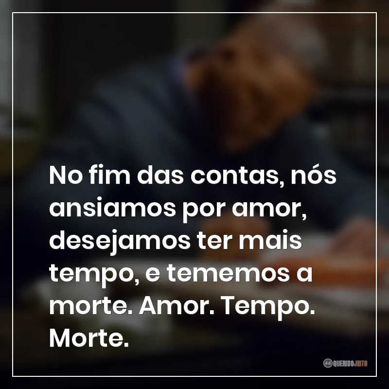 No fim das contas, nós ansiamos por amor, desejamos ter mais tempo, e tememos a morte. Amor. Tempo. Morte.