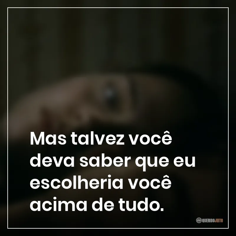 Mas talvez você deva saber que eu escolheria você acima de tudo.